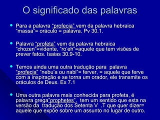 O significado das palavrasO significado das palavras
 Para a palavraPara a palavra “profecia”“profecia” vem da palavra hebraicavem da palavra hebraica
“massa”= oráculo = palavra. Pv 30.1.“massa”= oráculo = palavra. Pv 30.1.
 PalavraPalavra “profeta”“profeta” vem da palavra hebraicavem da palavra hebraica
“chozen”=vidente, “ro’eh”=aquele que tem visões de“chozen”=vidente, “ro’eh”=aquele que tem visões de
prever fatos. Isaias 30.9-10.prever fatos. Isaias 30.9-10.
 Temos ainda uma outra tradução para palavraTemos ainda uma outra tradução para palavra
“profecia”“profecia” “nebu’a ou nabi”= ferver, = aquele que ferve“nebu’a ou nabi”= ferver, = aquele que ferve
com a inspiração e se torna um orador, ele transmite oscom a inspiração e se torna um orador, ele transmite os
oráculos de Deus. Ex 7.1oráculos de Deus. Ex 7.1
 Uma outra palavra mais conhecida para profeta, éUma outra palavra mais conhecida para profeta, é
palavra gregapalavra grega”prophetes””prophetes”, tem um sentido que esta na, tem um sentido que esta na
versão da tradução dos Setenta V .T que quer dizer=versão da tradução dos Setenta V .T que quer dizer=
aquele que expõe sobre um assunto no lugar de outro.aquele que expõe sobre um assunto no lugar de outro.
 