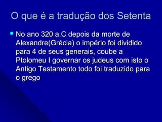 O que é a tradução dos SetentaO que é a tradução dos Setenta
 No ano 320 a.C depois da morte deNo ano 320 a.C depois da morte de
Alexandre(Grécia) o império foi divididoAlexandre(Grécia) o império foi dividido
para 4 de seus generais, coube apara 4 de seus generais, coube a
Ptolomeu I governar os judeus com isto oPtolomeu I governar os judeus com isto o
Antigo Testamento todo foi traduzido paraAntigo Testamento todo foi traduzido para
o gregoo grego
 