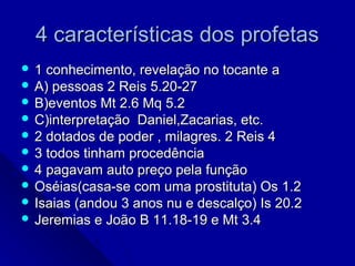 4 características dos profetas4 características dos profetas
 1 conhecimento, revelação no tocante a1 conhecimento, revelação no tocante a
 A) pessoas 2 Reis 5.20-27A) pessoas 2 Reis 5.20-27
 B)eventos Mt 2.6 Mq 5.2B)eventos Mt 2.6 Mq 5.2
 C)interpretação Daniel,Zacarias, etc.C)interpretação Daniel,Zacarias, etc.
 2 dotados de poder , milagres. 2 Reis 42 dotados de poder , milagres. 2 Reis 4
 3 todos tinham procedência3 todos tinham procedência
 4 pagavam auto preço pela função4 pagavam auto preço pela função
 Oséias(casa-se com uma prostituta) Os 1.2Oséias(casa-se com uma prostituta) Os 1.2
 Isaias (andou 3 anos nu e descalço) Is 20.2Isaias (andou 3 anos nu e descalço) Is 20.2
 Jeremias e João B 11.18-19 e Mt 3.4Jeremias e João B 11.18-19 e Mt 3.4
 