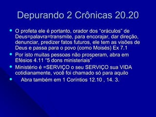 Depurando 2 Crônicas 20.20Depurando 2 Crônicas 20.20
 O profeta ele é portanto, orador dos “oráculos” deO profeta ele é portanto, orador dos “oráculos” de
Deus=palavra=transmite, para encorajar, dar direção,Deus=palavra=transmite, para encorajar, dar direção,
denunciar, predizer fatos futuros, ele tem as visões dedenunciar, predizer fatos futuros, ele tem as visões de
Deus e passa para o povo (como Moisés) Ex 7.1Deus e passa para o povo (como Moisés) Ex 7.1
 Por isto muitas pessoas não prosperam, abra emPor isto muitas pessoas não prosperam, abra em
Efésios 4.11 “5 dons ministeriais”Efésios 4.11 “5 dons ministeriais”
 Ministério é =SERVIÇO o seu SERVIÇO sua VIDAMinistério é =SERVIÇO o seu SERVIÇO sua VIDA
cotidianamente, você foi chamado só para aquilocotidianamente, você foi chamado só para aquilo
 Abra também em 1 Coríntios 12.10 , 14. 3.Abra também em 1 Coríntios 12.10 , 14. 3.
 