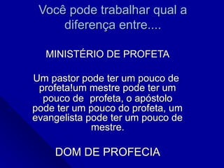 Você pode trabalhar qual aVocê pode trabalhar qual a
diferença entre....diferença entre....
MINISTÉRIO DE PROFETAMINISTÉRIO DE PROFETA
Um pastor pode ter um pouco deUm pastor pode ter um pouco de
profeta!um mestre pode ter umprofeta!um mestre pode ter um
pouco depouco de profeta, o apóstoloprofeta, o apóstolo
pode ter um pouco do profeta, umpode ter um pouco do profeta, um
evangelista pode ter um pouco deevangelista pode ter um pouco de
mestre.mestre.
DOM DE PROFECIADOM DE PROFECIA
 
