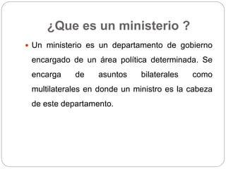 ¿Que es un ministerio ?
 Un ministerio es un departamento de gobierno
encargado de un área política determinada. Se
encarga de asuntos bilaterales como
multilaterales en donde un ministro es la cabeza
de este departamento.
 