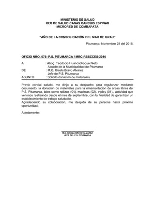 MINISTERIO DE SALUD
RED DE SALUD CANAS CANCHIS ESPINAR
MICRORED DE COMBAPATA
“AÑO DE LA CONSOLIDACIÓN DEL MAR DE GRAU”
Pitumarca, Noviembre 28 del 2016.
OFICIO NRO. 076- P.S. PITUMARCA / MRC-RSSCCES-2016
A : Abog. Teodocio Huancachoque Nieto
Alcalde de la Municipalidad de Pitumarca
DE : M.C. Gisela Bravo Alvarez
Jefe de P.S. Pitumarca
ASUNTO : Solicito donación de materiales
Previo cordial saludo, me dirijo a su despacho para regularizar mediante
documento, la donación de materiales para la ornamentación de áreas libres del
P.S. Pitumarca, tales como rollizos (04), maderas (02), triplay (01),, actividad que
venimos realizando desde el mes de septiembre, con la finalidad de garantizar un
establecimiento de trabajo saludable.
Agradeciendo su colaboración, me despido de su persona hasta próxima
oportunidad.
Atentamente:
___________________
M.C. GISELA BRAVO ALVAREZ
JEFE DEL P.S. PITUMARCA
 