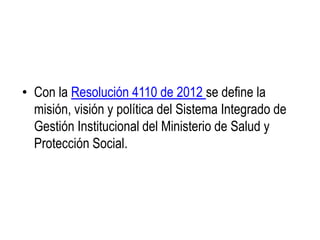 • Con la Resolución 4110 de 2012 se define la
misión, visión y política del Sistema Integrado de
Gestión Institucional del Ministerio de Salud y
Protección Social.
 