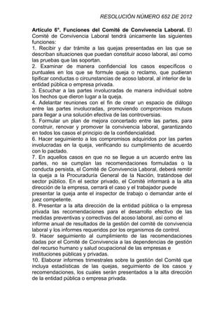 RESOLUCIÓN NÚMERO 652 DE 2012

Artículo 6°. Funciones del Comité de Convivencia Laboral. El
Comité de Convivencia Laboral tendrá únicamente las siguientes
funciones:
1. Recibir y dar trámite a las quejas presentadas en las que se
describan situaciones que puedan constituir acoso laboral, así como
las pruebas que las soportan.
2. Examinar de manera confidencial los casos específicos o
puntuales en los que se formule queja o reclamo, que pudieran
tipificar conductas o circunstancias de acoso laboral, al interior de la
entidad pública o empresa privada.
3. Escuchar a las partes involucradas de manera individual sobre
los hechos que dieron lugar a la queja.
4. Adelantar reuniones con el fin de crear un espacio de diálogo
entre las partes involucradas, promoviendo compromisos mutuos
para llegar a una solución efectiva de las controversias.
5. Formular un plan de mejora concertado entre las partes, para
construir, renovar y promover la convivencia laboral, garantizando
en todos los casos el principio de la confidencialidad.
6. Hacer seguimiento a los compromisos adquiridos por las partes
involucradas en la queja, verificando su cumplimiento de acuerdo
con lo pactado.
7. En aquellos casos en que no se llegue a un acuerdo entre las
partes, no se cumplan las recomendaciones formuladas o la
conducta persista, el Comité de Convivencia Laboral, deberá remitir
la queja a la Procuraduría General de la Nación, tratándose del
sector público. En el sector privado, el Comité informará a la alta
dirección de la empresa, cerrará el caso y el trabajador puede
presentar la queja ante el inspector de trabajo o demandar ante el
juez competente.
8. Presentar a la alta dirección de la entidad pública o la empresa
privada las recomendaciones para el desarrollo efectivo de las
medidas preventivas y correctivas del acoso laboral, así como el
informe anual de resultados de la gestión del comité de convivencia
laboral y los informes requeridos por los organismos de control.
9. Hacer seguimiento al cumplimiento de las recomendaciones
dadas por el Comité de Convivencia a las dependencias de gestión
del recurso humano y salud ocupacional de las empresas e
instituciones públicas y privadas.
10. Elaborar informes trimestrales sobre la gestión del Comité que
incluya estadísticas de las quejas, seguimiento de los casos y
recomendaciones, los cuales serán presentados a la alta dirección
de la entidad pública o empresa privada.
 