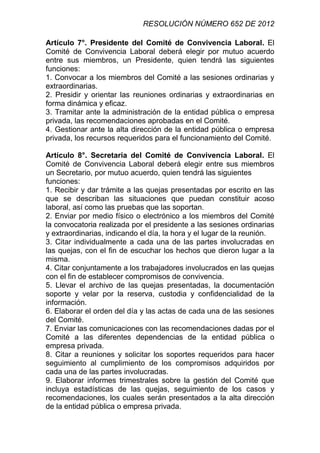 RESOLUCIÓN NÚMERO 652 DE 2012

Artículo 7°. Presidente del Comité de Convivencia Laboral. El
Comité de Convivencia Laboral deberá elegir por mutuo acuerdo
entre sus miembros, un Presidente, quien tendrá las siguientes
funciones:
1. Convocar a los miembros del Comité a las sesiones ordinarias y
extraordinarias.
2. Presidir y orientar las reuniones ordinarias y extraordinarias en
forma dinámica y eficaz.
3. Tramitar ante la administración de la entidad pública o empresa
privada, las recomendaciones aprobadas en el Comité.
4. Gestionar ante la alta dirección de la entidad pública o empresa
privada, los recursos requeridos para el funcionamiento del Comité.

Artículo 8°. Secretaria del Comité de Convivencia Laboral. El
Comité de Convivencia Laboral deberá elegir entre sus miembros
un Secretario, por mutuo acuerdo, quien tendrá las siguientes
funciones:
1. Recibir y dar trámite a las quejas presentadas por escrito en las
que se describan las situaciones que puedan constituir acoso
laboral, así como las pruebas que las soportan.
2. Enviar por medio físico o electrónico a los miembros del Comité
la convocatoria realizada por el presidente a las sesiones ordinarias
y extraordinarias, indicando el día, la hora y el lugar de la reunión.
3. Citar individualmente a cada una de las partes involucradas en
las quejas, con el fin de escuchar los hechos que dieron lugar a la
misma.
4. Citar conjuntamente a los trabajadores involucrados en las quejas
con el fin de establecer compromisos de convivencia.
5. Llevar el archivo de las quejas presentadas, la documentación
soporte y velar por la reserva, custodia y confidencialidad de la
información.
6. Elaborar el orden del día y las actas de cada una de las sesiones
del Comité.
7. Enviar las comunicaciones con las recomendaciones dadas por el
Comité a las diferentes dependencias de la entidad pública o
empresa privada.
8. Citar a reuniones y solicitar los soportes requeridos para hacer
seguimiento al cumplimiento de los compromisos adquiridos por
cada una de las partes involucradas.
9. Elaborar informes trimestrales sobre la gestión del Comité que
incluya estadísticas de las quejas, seguimiento de los casos y
recomendaciones, los cuales serán presentados a la alta dirección
de la entidad pública o empresa privada.
 