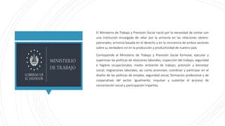 El Ministerio de Trabajo y Previsión Social nació por la necesidad de contar con
una Institución encargada de velar por la...