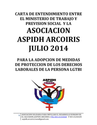 1 ASOCIACION SOLIDARIA PARA IMPULSAR EL DESARROLLO HUMANO DE 
EL SALVADOR (ASPIDH ARCOIRIS ) TEL:503-21310268 Y 503-21244105 
aspidh.arcoiris.trans@gmail.com 
CARTA DE ENTENDIMIENTO ENTRE EL MINISTERIO DE TRABAJO Y PREVISION SOCIAL Y LA 
ASOCIACION ASPIDH ARCOIRIS 
JULIO 2014 
PARA LA ADOPCION DE MEDIDAS DE PROTECCION DE LOS DERECHOS LABORALES DE LA PERSONA LGTBI 
 
