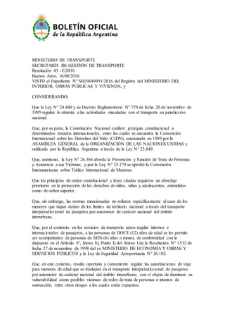 MINISTERIO DE TRANSPORTE
SECRETARÍA DE GESTIÓN DE TRANSPORTE
Resolución 43 - E/2016
Buenos Aires, 16/08/2016
VISTO el Expediente N° S02:0049991/2016 del Registro del MINISTERIO DEL
INTERIOR, OBRAS PÚBLICAS Y VIVIENDA, y
CONSIDERANDO:
Que la Ley N° 24.449 y su Decreto Reglamentario N° 779 de fecha 20 de noviembre de
1995 regulan lo atinente a las actividades vinculadas con el transporte en jurisdicción
nacional.
Que, por su parte, la Constitución Nacional confiere jerarquía constitucional a
determinados tratados internacionales, entre los cuales se encuentra la Convención
Internacional sobre los Derechos del Niño (CIDN), sancionada en 1989 por la
ASAMBLEA GENERAL de la ORGANIZACIÓN DE LAS NACIONES UNIDAS y
ratificada por la República Argentina a través de la Ley N° 23.849.
Que, asimismo, la Ley N° 26.364 aborda la Prevención y Sanción de Trata de Personas
y Asistencia a sus Víctimas, y por la Ley N° 25.179 se aprobó la Convención
Interamericana sobre Tráfico Internacional de Menores.
Que los principios de orden constitucional y leyes citadas requieren un abordaje
prioritario en la protección de los derechos de niños, niñas y adolescentes, entendidos
como de orden superior.
Que, sin embargo, las normas mencionadas no refieren específicamente al caso de los
menores que viajan dentro de los límites de territorio nacional a través del transporte
interjurisdiccional de pasajeros por automotor de carácter nacional del ámbito
interurbano.
Que, por el contrario, en los servicios de transporte aéreo regular internos e
internacionales de pasajeros, a las personas de DOCE (12) años de edad se les permite
ser acompañantes de personas de SEIS (6) años o menos, de conformidad con lo
dispuesto en el Artículo 8°, Inciso b), Punto I) del Anexo I de la Resolución N° 1532 de
fecha 27 de noviembre de 1998 del ex MINISTERIO DE ECONOMÍA Y OBRAS Y
SERVICIOS PÚBLICOS y la Ley de Seguridad Aeroportuaria N° 26.102.
Que, en este contexto, resulta oportuno y conveniente regular las autorizaciones de viaje
para menores de edad que se trasladen en el transporte interjurisdiccional de pasajeros
por automotor de carácter nacional del ámbito interurbano, con el objeto de disminuir su
vulnerabilidad como posibles víctimas de redes de trata de personas o intentos de
sustracción, entre otros riesgos a los cuales están expuestos.
 