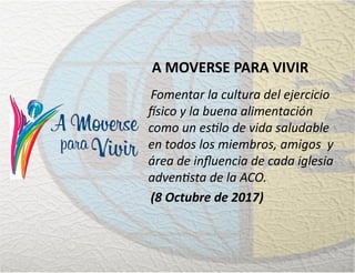 A MOVERSE PARA VIVIR
Fomentar la cultura del ejercicio
físico y la buena alimentación
como un estilo de vida saludable
en todos los miembros, amigos y
área de inﬂuencia de cada iglesia
adventista de la ACO.
(8 Octubre de 2017)
 