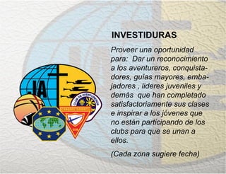 INVESTIDURAS
Proveer una oportunidad
para: Dar un reconocimiento
a los aventureros, conquista-
dores, guías mayores, emba-
jadores , lideres juveniles y
demás que han completado
satisfactoriamente sus clases
e inspirar a los jóvenes que
no están participando de los
clubs para que se unan a
ellos.
(Cada zona sugiere fecha)
 