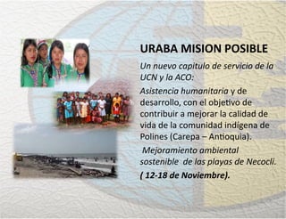 URABA MISION POSIBLE
Un nuevo capitulo de servicio de la
UCN y la ACO:
Asistencia humanitaria y de
desarrollo, con el obje�vo de
contribuir a mejorar la calidad de
vida de la comunidad indígena de
Polines (Carepa – An�oquia).
Mejoramiento ambiental
sostenible de las playas de Necocli.
( 12-18 de Noviembre).
 