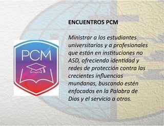 ENCUENTROS PCM
Ministrar a los estudiantes
universitarios y a profesionales
que están en instituciones no
ASD, ofreciendo identidad y
redes de protección contra las
crecientes inﬂuencias
mundanas, buscando estén
enfocados en la Palabra de
Dios y el servicio a otros.
 