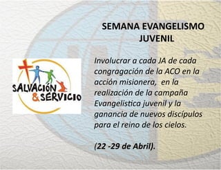SEMANA EVANGELISMO
JUVENIL
Involucrar a cada JA de cada
congragación de la ACO en la
acción misionera, en la
realización de la campaña
Evangelistica juvenil y la
ganancia de nuevos discípulos
para el reino de los cielos.
(22 -29 de Abril).
 
