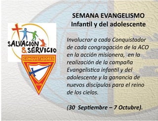 SEMANA EVANGELISMO
Infan�l y del adolescente
Involucrar a cada Conquistador
de cada congragación de la ACO
en la acción misionera, en la
realización de la campaña
Evangelistica infantil y del
adolescente y la ganancia de
nuevos discípulos para el reino
de los cielos.
(30 Septiembre – 7 Octubre).
 