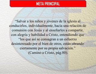 META PRINCIPAL
“Salvar a los niños y jóvenes de la iglesia al
conducirlos, individualmente, hacia una relación de
comunión con Jesús y al enseñarles a compartir,
con alegría y habilidad a Cristo, entendiendo que
“los que así se consagran a un esfuerzo
desinteresado por el bien de otros, están obrando
ciertamente por su propia salvación.”
(Camino a Cristo, pág.80).
 