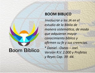 BOOM BIBLICO
Involucrar a los JA en el
estudio de la Biblia de
manera sistemática, de modo
que adquieran mayor
conocimiento bíblico y
aﬁrmen su fe y sus creencias.
* Daniel - Oseas – Joel.
Versión R.V. 2.000 y Profetas
y Reyes Cap. 39 -44.
 