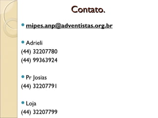 Contato.
mipes.anp@adventistas.org.br
Adrieli

(44) 32207780
(44) 99363924
Pr

Josias
(44) 32207791
Loja

(44) 32207799

 