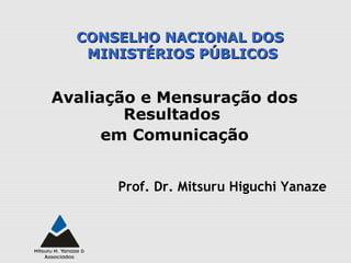 Avaliação e Mensuração dos
Resultados
em Comunicação
Prof. Dr. Mitsuru Higuchi Yanaze
CONSELHO NACIONAL DOSCONSELHO NACIONAL DOS
MINISTÉRIOS PÚBLICOSMINISTÉRIOS PÚBLICOS
 