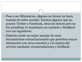 Pese a ser Ministerios, algunos no tienen un buen manejo de redes sociales. Existen algunos que no poseen Twitter o Facebook, otros los tienen pero no los actualizan ni mantienen un contacto o feedback con sus seguidores.Debería existir un mejor manejo de estas herramientas comunicacionales que permiten mayor interacción con otros usuarios y a la mejora del servicio mediante recomendaciones y feedback.