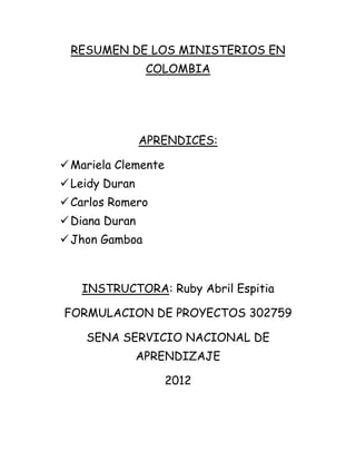 RESUMEN DE LOS MINISTERIOS EN
                 COLOMBIA




                APRENDICES:

 Mariela Clemente
 Leidy Duran
 Carlos Romero
 Diana Duran
 Jhon Gamboa



   INSTRUCTORA: Ruby Abril Espitia

FORMULACION DE PROYECTOS 302759

    SENA SERVICIO NACIONAL DE
                APRENDIZAJE

                     2012
 