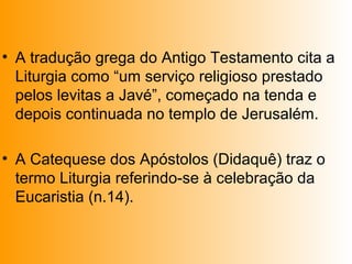 • A tradução grega do Antigo Testamento cita a
Liturgia como “um serviço religioso prestado
pelos levitas a Javé”, começado na tenda e
depois continuada no templo de Jerusalém.
• A Catequese dos Apóstolos (Didaquê) traz o
termo Liturgia referindo-se à celebração da
Eucaristia (n.14).
 