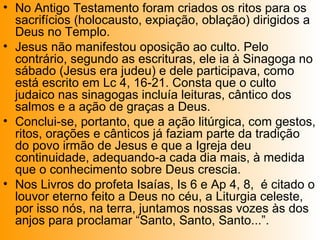 • No Antigo Testamento foram criados os ritos para os
sacrifícios (holocausto, expiação, oblação) dirigidos a
Deus no Templo.
• Jesus não manifestou oposição ao culto. Pelo
contrário, segundo as escrituras, ele ia à Sinagoga no
sábado (Jesus era judeu) e dele participava, como
está escrito em Lc 4, 16-21. Consta que o culto
judaico nas sinagogas incluía leituras, cântico dos
salmos e a ação de graças a Deus.
• Conclui-se, portanto, que a ação litúrgica, com gestos,
ritos, orações e cânticos já faziam parte da tradição
do povo irmão de Jesus e que a Igreja deu
continuidade, adequando-a cada dia mais, à medida
que o conhecimento sobre Deus crescia.
• Nos Livros do profeta Isaías, Is 6 e Ap 4, 8, é citado o
louvor eterno feito a Deus no céu, a Liturgia celeste,
por isso nós, na terra, juntamos nossas vozes às dos
anjos para proclamar “Santo, Santo, Santo...”.
 