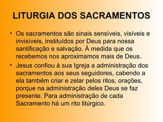 LITURGIA DOS SACRAMENTOS
• Os sacramentos são sinais sensíveis, visíveis e
invisíveis, instituídos por Deus para nossa
santificação e salvação. À medida que os
recebemos nos aproximamos mais de Deus.
• Jesus confiou à sua Igreja a administração dos
sacramentos aos seus seguidores, cabendo a
ela também criar e zelar pelos ritos, orações,
porque na administração deles Deus se faz
presente. Para administração de cada
Sacramento há um rito litúrgico.
 