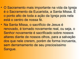 • O Sacramento mais importante na vida da Igreja
é o Sacramento da Eucaristia, a Santa Missa. É
o ponto alto de toda a ação da Igreja pois nela
está o centro de nossa fé.
• Na Santa Missa, o sacrifício de Jesus é
renovado, é tornado novamente real, ou seja, o
Senhor novamente é sacrificado sobre nossos
altares diante de nossos olhos, para a salvação
dos que nele crerem, porém de forma incruenta,
sem derramamento de seu preciosíssimo
Sangue.
 