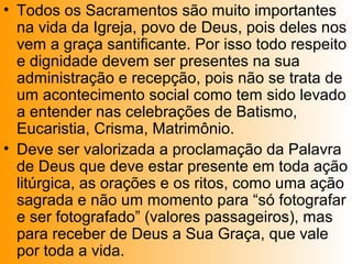 • Todos os Sacramentos são muito importantes
na vida da Igreja, povo de Deus, pois deles nos
vem a graça santificante. Por isso todo respeito
e dignidade devem ser presentes na sua
administração e recepção, pois não se trata de
um acontecimento social como tem sido levado
a entender nas celebrações de Batismo,
Eucaristia, Crisma, Matrimônio.
• Deve ser valorizada a proclamação da Palavra
de Deus que deve estar presente em toda ação
litúrgica, as orações e os ritos, como uma ação
sagrada e não um momento para “só fotografar
e ser fotografado” (valores passageiros), mas
para receber de Deus a Sua Graça, que vale
por toda a vida.
 