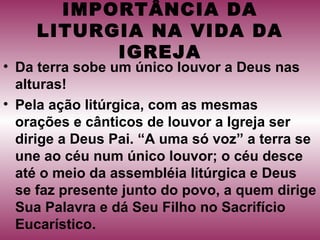 IMPORTÂNCIA DA
LITURGIA NA VIDA DA
IGREJA
• Da terra sobe um único louvor a Deus nas
alturas!
• Pela ação litúrgica, com as mesmas
orações e cânticos de louvor a Igreja ser
dirige a Deus Pai. “A uma só voz” a terra se
une ao céu num único louvor; o céu desce
até o meio da assembléia litúrgica e Deus
se faz presente junto do povo, a quem dirige
Sua Palavra e dá Seu Filho no Sacrifício
Eucarístico.
 