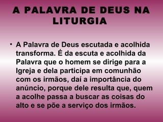 A PALAVRA DE DEUS NA
LITURGIA
• A Palavra de Deus escutada e acolhida
transforma. É da escuta e acolhida da
Palavra que o homem se dirige para a
Igreja e dela participa em comunhão
com os irmãos, daí a importância do
anúncio, porque dele resulta que, quem
a acolhe passa a buscar as coisas do
alto e se põe a serviço dos irmãos.
 