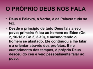 O PRÓPRIO DEUS NOS FALA
• Deus é Palavra, o Verbo, e da Palavra tudo se
fez.
• Desde o princípio de tudo Deus fala a seu
povo; primeiro falou ao homem no Éden (Gn
2, 16-18 e Gn 3, 8-19), e mesmo tendo o
homem se afastado, Ele continuou a lhe falar
e a orientar através dos profetas. E no
cumprimento dos tempos, o próprio Deus
desceu do céu e veio pessoalmente falar ao
povo.
 