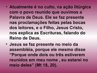 • Atualmente é no culto, na ação litúrgica
com o povo reunido que ouvimos a
Palavra de Deus. Ele se faz presente
nas proclamações feitas pelas bocas
dos leitores, e o Filho, Jesus Cristo,
nos explica as Escrituras, falando do
Reino de Deus.
• Jesus se faz presente no meio da
assembléia, porque ele mesmo disse
“Porque onde dois ou três estiverem
reunidos em meu nome , eu estarei no
meio deles” (Mt 18, 20).
 