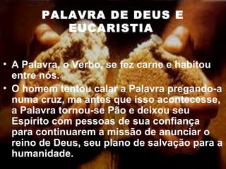 PALAVRA DE DEUS E
EUCARISTIA
• A Palavra, o Verbo, se fez carne e habitou
entre nós.
• O homem tentou calar a Palavra pregando-a
numa cruz, ma antes que isso acontecesse,
a Palavra tornou-se Pão e deixou seu
Espírito com pessoas de sua confiança
para continuarem a missão de anunciar o
reino de Deus, seu plano de salvação para a
humanidade.
 