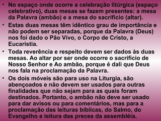 • No espaço onde ocorre a celebração litúrgica (espaço
celebrativo), duas mesas se fazem presentes: a mesa
da Palavra (ambão) e a mesa do sacrifício (altar).
• Estas duas mesas têm idêntico grau de importância e
não podem ser separadas, porque da Palavra (Deus)
nos foi dado o Pão Vivo, o Corpo de Cristo, a
Eucaristia.
• Toda reverência e respeito devem ser dados às duas
mesas. Ao altar por ser onde ocorre o sacrifício de
Nosso Senhor e Ao ambão, porque é dali que Deus
nos fala na proclamação da Palavra.
• Os dois móveis são para uso na Liturgia, são
abençoados e não devem ser usados para outras
finalidades que não sejam para as quais foram
destinados. Portanto, o ambão não deve ser usado
para dar avisos ou para comentários, mas para a
proclamação das leituras bíblicas, do Salmo, do
Evangelho e leitura das preces da assembléia.
 