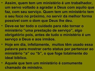 • Assim, quem tem um ministério é um trabalhador,
um servo voltado a agradar a Deus com aquilo que
faz, com seu serviço. Quem tem um ministério tem
o seu foco no próximo, no servir da melhor forma
possível com o dom que Deus lhe deu.
• Deve-se ter todo o cuidado para não tornar o
ministério “uma prestação de serviço”, algo
obrigatório pois, antes de tudo o ministério é um
serviço a Deus e aos irmãos.
• Hoje em dia, infelizmente, muitos têm usado essa
palavra para mostrar certo status por pertencer ao
ministério “a” ou “b”, o que foge totalmente do
ideal bíblico.
• Aquele que tem um ministério é comumente
chamado de ministro.
 