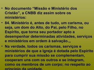 • No documento “Missão e Ministério dos
Cristão”, a CNBB diz assim sobre os
ministérios:
• 84. Ministério é, antes de tudo, um carisma, ou
seja, um dom do Alto, do Pai, pelo Filho, no
Espírito, que torna seu portador apto a
desempenhar determinadas atividades, serviços
e ministérios em ordem à salvação.,,
• Na verdade, todos os carismas, serviços e
ministérios de que a Igreja é dotada pelo Espírito
para cumprir sua missão se complementam,
cooperam uns com os outros e se integram,
como os membros de um corpo; no respeito ao
 