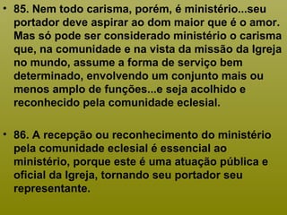 • 85. Nem todo carisma, porém, é ministério...seu
portador deve aspirar ao dom maior que é o amor.
Mas só pode ser considerado ministério o carisma
que, na comunidade e na vista da missão da Igreja
no mundo, assume a forma de serviço bem
determinado, envolvendo um conjunto mais ou
menos amplo de funções...e seja acolhido e
reconhecido pela comunidade eclesial.
• 86. A recepção ou reconhecimento do ministério
pela comunidade eclesial é essencial ao
ministério, porque este é uma atuação pública e
oficial da Igreja, tornando seu portador seu
representante.
 