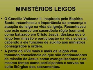 MINISTÉRIOS LEIGOS
• O Concílio Vaticano II, inspirado pelo Espírito
Santo, reconheceu a importância da presença e
atuação do leigo na vida da Igreja. Reconheceu
que este exerce um sacerdócio régio (comum)
como batizado em Cristo Jesus, destaca que o
leigo tem missão e participação na vida eclesial,
cabendo a ele funções de auxílio aos ministros
consagrados à ordem.
• A partir do CVII mais e mais os leigos vêm
tomando consciência de que são continuadores
da missão de Jesus como evangelizadores e ao
mesmo tempo como participantes e servos no
culto litúrgico dos sacramentos.
 