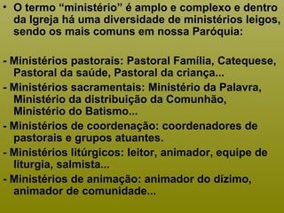 • O termo “ministério” é amplo e complexo e dentro
da Igreja há uma diversidade de ministérios leigos,
sendo os mais comuns em nossa Paróquia:
- Ministérios pastorais: Pastoral Família, Catequese,
Pastoral da saúde, Pastoral da criança...
- Ministérios sacramentais: Ministério da Palavra,
Ministério da distribuição da Comunhão,
Ministério do Batismo...
- Ministérios de coordenação: coordenadores de
pastorais e grupos atuantes.
- Ministérios litúrgicos: leitor, animador, equipe de
liturgia, salmista...
- Ministérios de animação: animador do dízimo,
animador de comunidade...
 