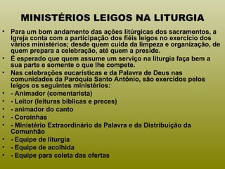 MINISTÉRIOS LEIGOS NA LITURGIA
• Para um bom andamento das ações litúrgicas dos sacramentos, a
Igreja conta com a participação dos fiéis leigos no exercício dos
vários ministérios; desde quem cuida da limpeza e organização, de
quem prepara a celebração, até quem a preside.
• É esperado que quem assume um serviço na liturgia faça bem a
sua parte e somente o que lhe compete.
• Nas celebrações eucarísticas e da Palavra de Deus nas
comunidades da Paróquia Santo Antônio, são exercidos pelos
leigos os seguintes ministérios:
• - Animador (comentarista)
• - Leitor (leituras bíblicas e preces)
• - animador do canto
• - Coroinhas
• - Ministério Extraordinário da Palavra e da Distribuição da
Comunhão
• - Equipe de liturgia
• - Equipe de acolhida
• - Equipe para coleta das ofertas
 