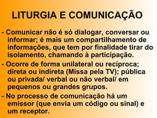 LITURGIA E COMUNICAÇÃO
- Comunicar não é só dialogar, conversar ou
informar; é mais um compartilhamento de
informações, que tem por finalidade tirar do
isolamento, chamando à participação.
- Ocorre de forma unilateral ou recíproca;
direta ou indireta (Missa pela TV); pública
ou privada/ verbal ou não verbal/ em
pequenos ou grandes grupos.
- No processo de comunicação há um
emissor (que envia um código ou sinal) e
um receptor.
 
