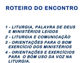 ROTEIRO DO ENCONTRO
1 - LITURGIA, PALAVRA DE DEUS
E MINISTÉRIOS LEIGOS
2 - LITURGIA E COMUNICAÇÃO
3 - ORIENTAÇÕES PARA O BOM
EXERCÍCIO DOS MINISTÉRIOS
4 - ORIENTAÇÕES E EXERCÍCIOS
PARA O BOM USO DA VOZ NA
LITURGIA.
 