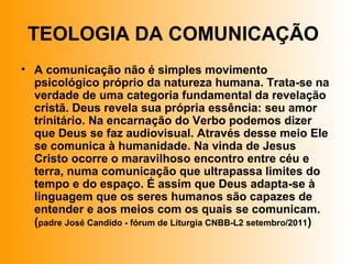 TEOLOGIA DA COMUNICAÇÃO
• A comunicação não é simples movimento
psicológico próprio da natureza humana. Trata-se na
verdade de uma categoria fundamental da revelação
cristã. Deus revela sua própria essência: seu amor
trinitário. Na encarnação do Verbo podemos dizer
que Deus se faz audiovisual. Através desse meio Ele
se comunica à humanidade. Na vinda de Jesus
Cristo ocorre o maravilhoso encontro entre céu e
terra, numa comunicação que ultrapassa limites do
tempo e do espaço. É assim que Deus adapta-se à
linguagem que os seres humanos são capazes de
entender e aos meios com os quais se comunicam.
(padre José Candido - fórum de Liturgia CNBB-L2 setembro/2011)
 