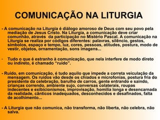 COMUNICAÇÃO NA LITURGIA
- A comunicação na Liturgia é diálogo amoroso de Deus com seu povo pela
mediação de Jesus Cristo. Na Liturgia, a comunicação deve criar
comunhão, através da participação no Mistério Pascal. A comunicação na
Liturgia se realiza por códigos diferentes: palavras, silêncio, gestos,
símbolos, espaço e tempo, luz, cores, pessoas, atitudes, postura, modo de
vestir, objetos, ornamentação, sons imagens...
- Tudo o que é estranho à comunicação, que nela interfere de modo direto
ou indireto, é chamado “ruído”.
- Ruído, em comunicação, é tudo aquilo que impede a correta veiculação da
mensagem. Os ruídos vão desde os chiados e microfonias, postura fria do
presidente da celebração, barulho de carros, gente entrando e saindo,
crianças correndo, ambiente sujo, conversas colaterais, roupas
indecentes e exibicionismos, improvisação, homilia longa e desencarnada
da realidade, cânticos inadequados, desconhecidos e desafinados, falta
de acolhimento...
- A Liturgia que não comunica, não transforma, não liberta, não celebra, não
salva.
 