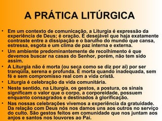 A PRÁTICA LITÚRGICA
• Em um contexto de comunicação, a Liturgia é expressão da
experiência de Deus; é oração. É desejável que haja exatamente
contraste entre a dissipação e o barulho do mundo que cansa,
estressa, esgota e um clima de paz interna e externa.
• Um ambiente predominantemente de recolhimento é que
devemos buscar na casas do Senhor, porém, não tem sido
assim.
• A Liturgia não é morta (ou seca como se diz por ai) por ser
tranqüila, serena e profunda. É morta quando inadequada, sem
fé e sem compromisso real com a vida cristã.
• Liturgia é celebração da vida comunitária.
• Neste sentido, na Liturgia, os gestos, a postura, os sinais
significam o valor que o corpo, a corporeidade, possuem
enquanto consagrados e destinados à glorificação.
• Nas nossas celebrações vivemos a experiência da gratuidade.
Da relação com Deus nós nos damos uns aos outros no serviço
do culto. São gestos feitos em comunidade que nos juntam aos
anjos e santos nos louvores ao Pai.
 