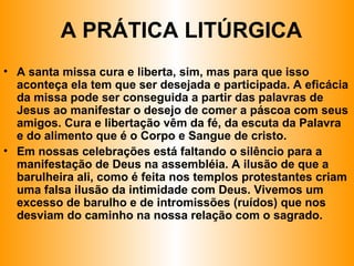 • A santa missa cura e liberta, sim, mas para que isso
aconteça ela tem que ser desejada e participada. A eficácia
da missa pode ser conseguida a partir das palavras de
Jesus ao manifestar o desejo de comer a páscoa com seus
amigos. Cura e libertação vêm da fé, da escuta da Palavra
e do alimento que é o Corpo e Sangue de cristo.
• Em nossas celebrações está faltando o silêncio para a
manifestação de Deus na assembléia. A ilusão de que a
barulheira ali, como é feita nos templos protestantes criam
uma falsa ilusão da intimidade com Deus. Vivemos um
excesso de barulho e de intromissões (ruídos) que nos
desviam do caminho na nossa relação com o sagrado.
A PRÁTICA LITÚRGICA
 