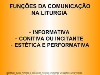 FUNÇÕES DA COMUNICAÇÃO
NA LITURGIA
- INFORMATIVA
- CONITIVA OU INCITANTE
- ESTÉTICA E PERFORMATIVA
.Conitiva: busca mobilizar a atenção do receptor produzindo um apelo ou uma vontade.
 