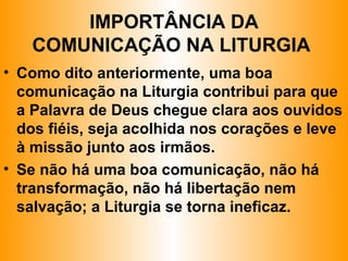 IMPORTÂNCIA DA
COMUNICAÇÃO NA LITURGIA
• Como dito anteriormente, uma boa
comunicação na Liturgia contribui para que
a Palavra de Deus chegue clara aos ouvidos
dos fiéis, seja acolhida nos corações e leve
à missão junto aos irmãos.
• Se não há uma boa comunicação, não há
transformação, não há libertação nem
salvação; a Liturgia se torna ineficaz.
 